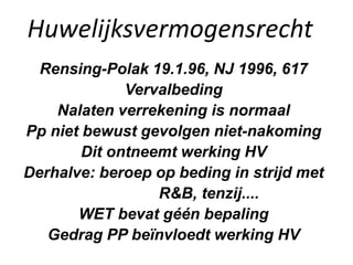Huwelijksvermogensrecht
Rensing-Polak 19.1.96, NJ 1996, 617
Vervalbeding
Nalaten verrekening is normaal
Pp niet bewust gevolgen niet-nakoming
Dit ontneemt werking HV
Derhalve: beroep op beding in strijd met
R&B, tenzij....
WET bevat géén bepaling
Gedrag PP beïnvloedt werking HV
 