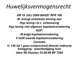 Huwelijksvermogensrecht
HR 10 JULI 2009 BI4387 RFR 106
M: brengt onbelaste woning aan
Hyp lening t.b.v. verbouwing
Hyp lening niet afgelost: kapitaalverzekering
HOF:
M krijgt kapitaalverzekering
V helft waarde kapitaalverzekering
Cassatie
V: 136 lid 1 geen onderscheid directe/ indirecte
belegging: waardestijging huis
idem Rb Haarlen 23-09-08 BF 7504
 