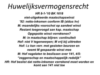 Huwelijksvermogensrecht
HR 8-1-’10 BK 1618
niet-uitgekeerde maatschapswinst
’92: netto-inkomen conform IB (aldus hv)
M: maandelijks voorschot op aandeel winst
Restant toegevoegd aan kap. maatschap
Opgepotte winst verrekenen?
M: in maatschap blijven: continuïteit
Hof: niet V tegenwerpen; M vrij bij uittreden
Hof: i.c kan verr. met gesloten beurzen en
neemt M gespaarde winst mee
M: Hof nagelaten te beslissen over 141, 4/5:
“zeggenschap en maatschappelijk redelijk”
HR: Hof beslist dat netto-inkomen verrekend moet worden en
komt aan 141 niet toe
 