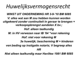 Huwelijksvermogensrecht
WINST UIT ONDERNEMING HR 3-9-’10 BM 6085
V: alles wat aan M zou hebben kunnen worden
uitgekeerd zonder continuiteit in gevaar te brengen +
verkoopopbrengst aandelen X bv.;
Hof: alleen taalkundig
M: in HV verwezen naar IB ’64 “voor rekening
Hof: niet voor rekening M
3e huwelijk; bescherming M + kinderen
verr.beding op instigatie notaris; V begreep alles
HR
Niet alleen taalkundig maar Haviltex 1981 BM 6085
 