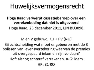 Hoge Raad verwerpt cassatieberoep over een
verrekenbeding dat niet is uitgevoerd
Hoge Raad, 23 december 2011, LJN BU3098
M en V gehuwd, KU + PV (NU)
Bij echtscheiding wat moet er gebeuren met de 3
polissen van levensverzekering waarvan de premies
uit overgespaard inkomen zijn voldaan?
Hof: alsnog achteraf verrekenen. A-G: idem
HR: 81 RO
Huwelijksvermogensrecht
 