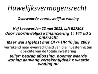 Huwelijksvermogensrecht
Overwaarde voorhuwelijkse woning
Hof Leeuwarden 22 mei 2012, LJN BZ7308
door voorhuwelijkse financiering 1: 141 lid 3
ontkracht
Maar wel afgelost met OI -> HR 10 juli 2009
verrekend naar evenredigheid van die investering ten
opzichte van de totale investering
teller: bedrag aflossing, noemer waarde
woning aanvang verrekentijdvak x waarde
woning nu
 