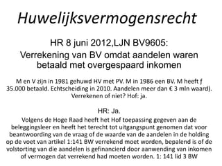 Huwelijksvermogensrecht
HR 8 juni 2012,LJN BV9605:
Verrekening van BV omdat aandelen waren
betaald met overgespaard inkomen
M en V zijn in 1981 gehuwd HV met PV. M in 1986 een BV. M heeft ƒ
35.000 betaald. Echtscheiding in 2010. Aandelen meer dan € 3 mln waard).
Verrekenen of niet? Hof: ja.
HR: Ja.
Volgens de Hoge Raad heeft het Hof toepassing gegeven aan de
beleggingsleer en heeft het terecht tot uitgangspunt genomen dat voor
beantwoording van de vraag of de waarde van de aandelen in de holding
op de voet van artikel 1:141 BW verrekend moet worden, bepalend is of de
volstorting van die aandelen is gefinancierd door aanwending van inkomen
of vermogen dat verrekend had moeten worden. 1: 141 lid 3 BW
 