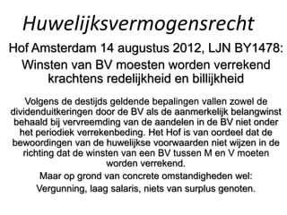 Huwelijksvermogensrecht
Hof Amsterdam 14 augustus 2012, LJN BY1478:
Winsten van BV moesten worden verrekend
krachtens redelijkheid en billijkheid
Volgens de destijds geldende bepalingen vallen zowel de
dividenduitkeringen door de BV als de aanmerkelijk belangwinst
behaald bij vervreemding van de aandelen in de BV niet onder
het periodiek verrekenbeding. Het Hof is van oordeel dat de
bewoordingen van de huwelijkse voorwaarden niet wijzen in de
richting dat de winsten van een BV tussen M en V moeten
worden verrekend.
Maar op grond van concrete omstandigheden wel:
Vergunning, laag salaris, niets van surplus genoten.
 
