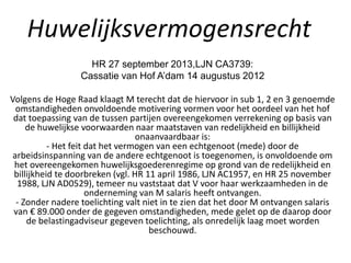 Huwelijksvermogensrecht
HR 27 september 2013,LJN CA3739:
Cassatie van Hof A’dam 14 augustus 2012
Volgens de Hoge Raad klaagt M terecht dat de hiervoor in sub 1, 2 en 3 genoemde
omstandigheden onvoldoende motivering vormen voor het oordeel van het hof
dat toepassing van de tussen partijen overeengekomen verrekening op basis van
de huwelijkse voorwaarden naar maatstaven van redelijkheid en billijkheid
onaanvaardbaar is:
- Het feit dat het vermogen van een echtgenoot (mede) door de
arbeidsinspanning van de andere echtgenoot is toegenomen, is onvoldoende om
het overeengekomen huwelijksgoederenregime op grond van de redelijkheid en
billijkheid te doorbreken (vgl. HR 11 april 1986, LJN AC1957, en HR 25 november
1988, LJN AD0529), temeer nu vaststaat dat V voor haar werkzaamheden in de
onderneming van M salaris heeft ontvangen.
- Zonder nadere toelichting valt niet in te zien dat het door M ontvangen salaris
van € 89.000 onder de gegeven omstandigheden, mede gelet op de daarop door
de belastingadviseur gegeven toelichting, als onredelijk laag moet worden
beschouwd.
 