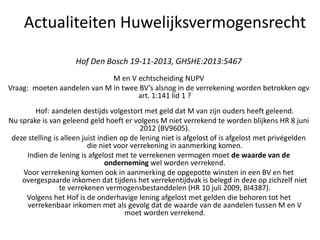 Actualiteiten Huwelijksvermogensrecht
Hof Den Bosch 19-11-2013, GHSHE:2013:5467
M en V echtscheiding NUPV
Vraag: moeten aandelen van M in twee BV’s alsnog in de verrekening worden betrokken ogv
art. 1:141 lid 1 ?
Hof: aandelen destijds volgestort met geld dat M van zijn ouders heeft geleend.
Nu sprake is van geleend geld hoeft er volgens M niet verrekend te worden blijkens HR 8 juni
2012 (BV9605).
deze stelling is alleen juist indien op de lening niet is afgelost of is afgelost met privégelden
die niet voor verrekening in aanmerking komen.
Indien de lening is afgelost met te verrekenen vermogen moet de waarde van de
onderneming wel worden verrekend.
Voor verrekening komen ook in aanmerking de opgepotte winsten in een BV en het
overgespaarde inkomen dat tijdens het verrekentijdvak is belegd in deze op zichzelf niet
te verrekenen vermogensbestanddelen (HR 10 juli 2009, BI4387).
Volgens het Hof is de onderhavige lening afgelost met gelden die behoren tot het
verrekenbaar inkomen met als gevolg dat de waarde van de aandelen tussen M en V
moet worden verrekend.
 