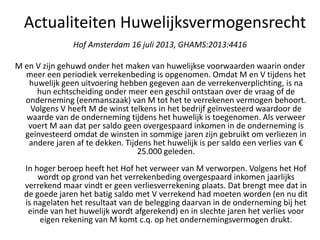 Hof Amsterdam 16 juli 2013, GHAMS:2013:4416
M en V zijn gehuwd onder het maken van huwelijkse voorwaarden waarin onder
meer een periodiek verrekenbeding is opgenomen. Omdat M en V tijdens het
huwelijk geen uitvoering hebben gegeven aan de verrekenverplichting, is na
hun echtscheiding onder meer een geschil ontstaan over de vraag of de
onderneming (eenmanszaak) van M tot het te verrekenen vermogen behoort.
Volgens V heeft M de winst telkens in het bedrijf geïnvesteerd waardoor de
waarde van de onderneming tijdens het huwelijk is toegenomen. Als verweer
voert M aan dat per saldo geen overgespaard inkomen in de onderneming is
geïnvesteerd omdat de winsten in sommige jaren zijn gebruikt om verliezen in
andere jaren af te dekken. Tijdens het huwelijk is per saldo een verlies van €
25.000 geleden.
In hoger beroep heeft het Hof het verweer van M verworpen. Volgens het Hof
wordt op grond van het verrekenbeding overgespaard inkomen jaarlijks
verrekend maar vindt er geen verliesverrekening plaats. Dat brengt mee dat in
de goede jaren het batig saldo met V verrekend had moeten worden (en nu dit
is nagelaten het resultaat van de belegging daarvan in de onderneming bij het
einde van het huwelijk wordt afgerekend) en in slechte jaren het verlies voor
eigen rekening van M komt c.q. op het ondernemingsvermogen drukt.
Actualiteiten Huwelijksvermogensrecht
 