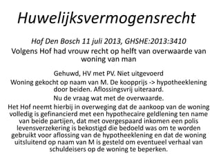 Huwelijksvermogensrecht
Hof Den Bosch 11 juli 2013, GHSHE:2013:3410
Volgens Hof had vrouw recht op helft van overwaarde van
woning van man
Gehuwd, HV met PV. Niet uitgevoerd
Woning gekocht op naam van M. De koopprijs -> hypotheeklening
door beiden. Aflossingsvrij uiteraard.
Nu de vraag wat met de overwaarde.
Het Hof neemt hierbij in overweging dat de aankoop van de woning
volledig is gefinancierd met een hypothecaire geldlening ten name
van beide partijen, dat met overgespaard inkomen een polis
levensverzekering is bekostigd die bedoeld was om te worden
gebruikt voor aflossing van de hypotheeklening en dat de woning
uitsluitend op naam van M is gesteld om eventueel verhaal van
schuldeisers op de woning te beperken.
 