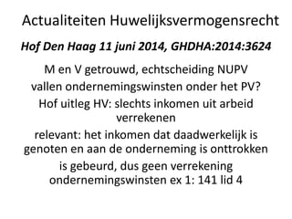 Hof Den Haag 11 juni 2014, GHDHA:2014:3624
M en V getrouwd, echtscheiding NUPV
vallen ondernemingswinsten onder het PV?
Hof uitleg HV: slechts inkomen uit arbeid
verrekenen
relevant: het inkomen dat daadwerkelijk is
genoten en aan de onderneming is onttrokken
is gebeurd, dus geen verrekening
ondernemingswinsten ex 1: 141 lid 4
Actualiteiten Huwelijksvermogensrecht
 