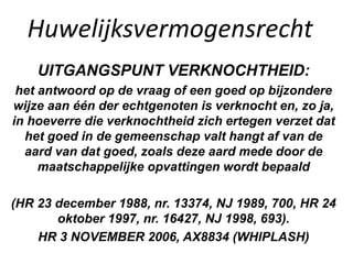 Huwelijksvermogensrecht
UITGANGSPUNT VERKNOCHTHEID:
het antwoord op de vraag of een goed op bijzondere
wijze aan één der echtgenoten is verknocht en, zo ja,
in hoeverre die verknochtheid zich ertegen verzet dat
het goed in de gemeenschap valt hangt af van de
aard van dat goed, zoals deze aard mede door de
maatschappelijke opvattingen wordt bepaald
(HR 23 december 1988, nr. 13374, NJ 1989, 700, HR 24
oktober 1997, nr. 16427, NJ 1998, 693).
HR 3 NOVEMBER 2006, AX8834 (WHIPLASH)
 