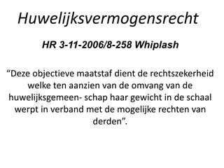Huwelijksvermogensrecht
HR 3-11-2006/8-258 Whiplash
“Deze objectieve maatstaf dient de rechtszekerheid
welke ten aanzien van de omvang van de
huwelijksgemeen- schap haar gewicht in de schaal
werpt in verband met de mogelijke rechten van
derden”.
 