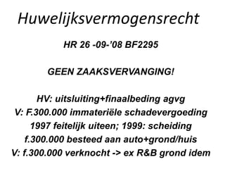 Huwelijksvermogensrecht
HR 26 -09-’08 BF2295
GEEN ZAAKSVERVANGING!
HV: uitsluiting+finaalbeding agvg
V: F.300.000 immateriële schadevergoeding
1997 feitelijk uiteen; 1999: scheiding
f.300.000 besteed aan auto+grond/huis
V: f.300.000 verknocht -> ex R&B grond idem
 