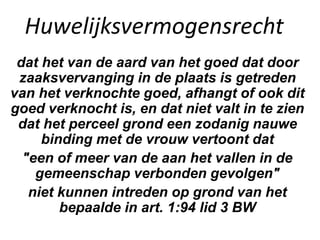 Huwelijksvermogensrecht
dat het van de aard van het goed dat door
zaaksvervanging in de plaats is getreden
van het verknochte goed, afhangt of ook dit
goed verknocht is, en dat niet valt in te zien
dat het perceel grond een zodanig nauwe
binding met de vrouw vertoont dat
"een of meer van de aan het vallen in de
gemeenschap verbonden gevolgen"
niet kunnen intreden op grond van het
bepaalde in art. 1:94 lid 3 BW
 