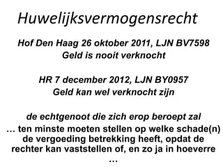 Huwelijksvermogensrecht
Hof Den Haag 26 oktober 2011, LJN BV7598
Geld is nooit verknocht
HR 7 december 2012, LJN BY0957
Geld kan wel verknocht zijn
de echtgenoot die zich erop beroept zal
… ten minste moeten stellen op welke schade(n)
de vergoeding betrekking heeft, opdat de
rechter kan vaststellen of, en zo ja in hoeverre
…
 