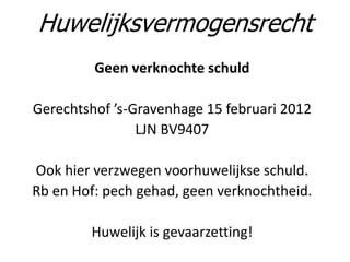 Geen verknochte schuld
Gerechtshof ’s-Gravenhage 15 februari 2012
LJN BV9407
Ook hier verzwegen voorhuwelijkse schuld.
Rb en Hof: pech gehad, geen verknochtheid.
Huwelijk is gevaarzetting!
Huwelijksvermogensrecht
 