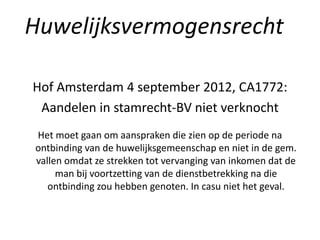 Hof Amsterdam 4 september 2012, CA1772:
Aandelen in stamrecht-BV niet verknocht
Het moet gaan om aanspraken die zien op de periode na
ontbinding van de huwelijksgemeenschap en niet in de gem.
vallen omdat ze strekken tot vervanging van inkomen dat de
man bij voortzetting van de dienstbetrekking na die
ontbinding zou hebben genoten. In casu niet het geval.
Huwelijksvermogensrecht
 