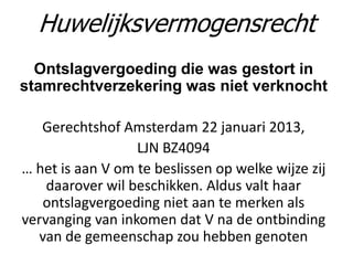 Ontslagvergoeding die was gestort in
stamrechtverzekering was niet verknocht
Gerechtshof Amsterdam 22 januari 2013,
LJN BZ4094
… het is aan V om te beslissen op welke wijze zij
daarover wil beschikken. Aldus valt haar
ontslagvergoeding niet aan te merken als
vervanging van inkomen dat V na de ontbinding
van de gemeenschap zou hebben genoten
Huwelijksvermogensrecht
 