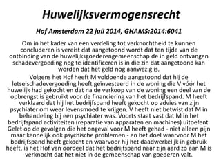 Huwelijksvermogensrecht
Hof Amsterdam 22 juli 2014, GHAMS:2014:6041
Om in het kader van een verdeling tot verknochtheid te kunnen
concluderen is vereist dat aangetoond wordt dat ten tijde van de
ontbinding van de huwelijksgoederengemeenschap de in geld ontvangen
schadevergoeding nog te identificeren is in die zin dat aangetoond kan
worden dat het geld nog aanwezig is.
Volgens het Hof heeft M voldoende aangetoond dat hij de
letselschadevergoeding heeft geïnvesteerd in de woning die V vóór het
huwelijk had gekocht en dat na de verkoop van de woning een deel van de
opbrengst is gebruikt voor de financiering van het bedrijfspand. M heeft
verklaard dat hij het bedrijfspand heeft gekocht op advies van zijn
psychiater om weer levensmoed te krijgen. V heeft niet betwist dat M in
behandeling bij een psychiater was. Voorts staat vast dat M in het
bedrijfspand activiteiten (reparatie van apparaten en machines) uitoefent.
Gelet op de gevolgen die het ongeval voor M heeft gehad - niet alleen pijn
maar kennelijk ook psychische problemen - en het doel waarvoor M het
bedrijfspand heeft gekocht en waarvoor hij het daadwerkelijk in gebruik
heeft, is het Hof van oordeel dat het bedrijfspand naar zijn aard zo aan M is
verknocht dat het niet in de gemeenschap van goederen valt.
 