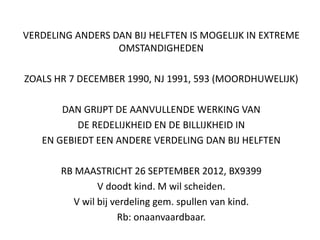 VERDELING ANDERS DAN BIJ HELFTEN IS MOGELIJK IN EXTREME
OMSTANDIGHEDEN
ZOALS HR 7 DECEMBER 1990, NJ 1991, 593 (MOORDHUWELIJK)
DAN GRIJPT DE AANVULLENDE WERKING VAN
DE REDELIJKHEID EN DE BILLIJKHEID IN
EN GEBIEDT EEN ANDERE VERDELING DAN BIJ HELFTEN
RB MAASTRICHT 26 SEPTEMBER 2012, BX9399
V doodt kind. M wil scheiden.
V wil bij verdeling gem. spullen van kind.
Rb: onaanvaardbaar.
 