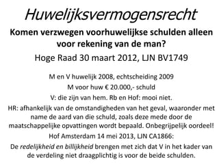 Komen verzwegen voorhuwelijkse schulden alleen
voor rekening van de man?
Hoge Raad 30 maart 2012, LJN BV1749
M en V huwelijk 2008, echtscheiding 2009
M voor huw € 20.000,- schuld
V: die zijn van hem. Rb en Hof: mooi niet.
HR: afhankelijk van de omstandigheden van het geval, waaronder met
name de aard van die schuld, zoals deze mede door de
maatschappelijke opvattingen wordt bepaald. Onbegrijpelijk oordeel!
Hof Amsterdam 14 mei 2013, LJN CA1866:
De redelijkheid en billijkheid brengen met zich dat V in het kader van
de verdeling niet draagplichtig is voor de beide schulden.
Huwelijksvermogensrecht
 