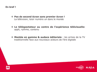En bref !
 Pas de second écran sans premier écran !
La télévision, loisir numéro un dans le monde
 Le téléspectateur au centre de l’expérience télévisuelle:
appli, rythme, contenu
 Montée en gamme & audace éditoriale : les armes de la TV
traditionnelle face aux nouveaux acteurs de l’ère digitale
 