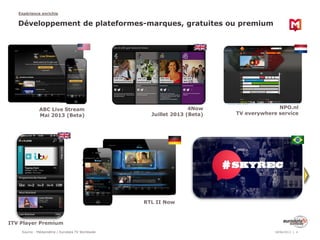 Source : Médiamétrie / Eurodata TV Worldwide
Expérience enrichie
18/06/2013 4
Développement de plateformes-marques, gratuites ou premium
ABC Live Stream
Mai 2013 (Beta)
4Now
Juillet 2013 (Beta)
NPO.nl
TV everywhere service
ITV Player Premium
RTL II Now
 