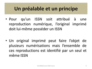 Un préalable et un principe
• Pour qu’un ISSN soit attribué à une
reproduction numérique, l’original imprimé
doit lui-même...