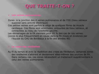 Ø Les veines pulmonaires 
Zones :à la jonction des 4 veines pulmonaires et de l’OG (tissu veineux 
supposé sans activité électrique) 
Ces petites veines sont parfois le siège de quelques fibres de muscle 
cardiaque. Ces fibres sont anormales, entourées de tissu veineux, et 
connectées au tissu de l’oreillette gauche. 
Les démarrages de la FA viennent pour 95 % des cas de ces veines. 
(zones le plus fréquemment en cause dans la FA mises en évidence par 
l’équipe du CHU de Bordeaux à la fin des années 90) 
Ø Le reste des oreillettes 
Au fil du temps et avec la répétition des crises de fibrillation, certaines zones 
des oreillettes s’altèrent et deviennent elles-mêmes des sources de FA. 
Dans certains cas, ces zones nécessitent un traitement supplémentaire à 
celui des veines pulmonaires. 
 