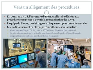 Vers un allègement des procédures
 En 2015, aux HUS, l’ouverture d’une nouvelle salle dédiées aux
procédures complexes a permis la réorganisation des TAVI.
 L’équipe du bloc op de chirurgie cardiaque n’est plus présente en salle
 Le conditionnement par l’équipe d’anesthésie est minimaliste :
 Monitorage cardiaque, PA, Oxymétrie, VVP et Index Bispectral (pas toujours)
 La voie veineuse centrale et artérielle sont branchées sur les voies d’abord fémorales
 Les procédures se font sous anesthésie locale et analgésie
 