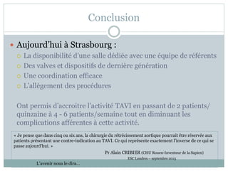 Conclusion
 Aujourd’hui à Strasbourg :
 La disponibilité d’une salle dédiée avec une équipe de référents
 Des valves et dispositifs de dernière génération
 Une coordination efficace
 L’allègement des procédures
Ont permis d’accroitre l’activité TAVI en passant de 2 patients/
quinzaine à 4 - 6 patients/semaine tout en diminuant les
complications afférentes à cette activité.
« Je pense que dans cinq ou six ans, la chirurgie du rétrécissement aortique pourrait être réservée aux
patients présentant une contre-indication au TAVI. Ce qui représente exactement l’inverse de ce qui se
passe aujourd’hui. »
Pr Alain CRIBIER (CHU Rouen-Inventeur de la Sapien)
ESC Londres – septembre 2015
L’avenir nous le dira…
 