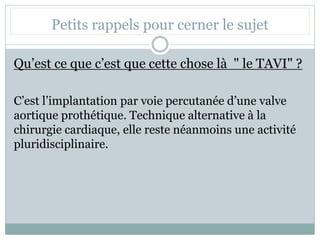 Petits rappels pour cerner le sujet
Qu’est ce que c’est que cette chose là " le TAVI" ?
C’est l’implantation par voie percutanée d’une valve
aortique prothétique. Technique alternative à la
chirurgie cardiaque, elle reste néanmoins une activité
pluridisciplinaire.
 