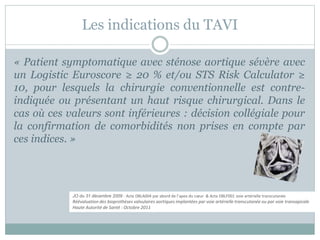 Les indications du TAVI
« Patient symptomatique avec sténose aortique sévère avec
un Logistic Euroscore ≥ 20 % et/ou STS Risk Calculator ≥
10, pour lesquels la chirurgie conventionnelle est contre-
indiquée ou présentant un haut risque chirurgical. Dans le
cas où ces valeurs sont inférieures : décision collégiale pour
la confirmation de comorbidités non prises en compte par
ces indices. »
JO du 31 décembre 2009 : Acte DBLA004 par abord de l’apex du cœur & Acte DBLF001 voie artérielle transcutanée
Réévaluation des bioprothèses valvulaires aortiques implantées par voie artérielle transcutanée ou par voie transapicale
Haute Autorité de Santé : Octobre 2011
 