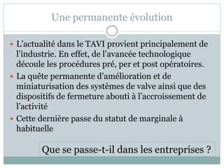Une permanente évolution
 L’actualité dans le TAVI provient principalement de
l’industrie. En effet, de l’avancée technologique
découle les procédures pré, per et post opératoires.
 La quête permanente d’amélioration et de
miniaturisation des systèmes de valve ainsi que des
dispositifs de fermeture abouti à l’accroissement de
l’activité
 Cette dernière passe du statut de marginale à
habituelle
Que se passe-t-il dans les entreprises ?
 