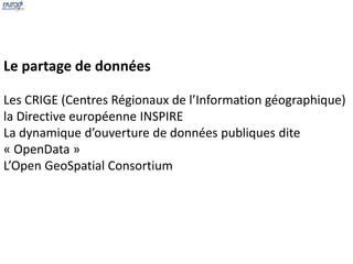 Le partage de données 
Les CRIGE (Centres Régionaux de l’Information géographique) 
la Directive européenne INSPIRE 
La dynamique d’ouverture de données publiques dite 
« OpenData » 
L’Open GeoSpatial Consortium 
 