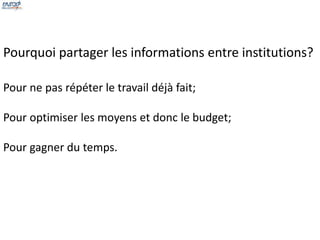 Pourquoi partager les informations entre institutions? 
Pour ne pas répéter le travail déjà fait; 
Pour optimiser les moyens et donc le budget; 
Pour gagner du temps. 
 