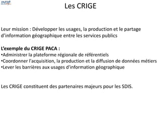 Les CRIGE 
Leur mission : Développer les usages, la production et le partage 
d’information géographique entre les services publics 
L’exemple du CRIGE PACA : 
•Administrer la plateforme régionale de référentiels 
•Coordonner l'acquisition, la production et la diffusion de données métiers 
•Lever les barrières aux usages d'information géographique 
Les CRIGE constituent des partenaires majeurs pour les SDIS. 
 