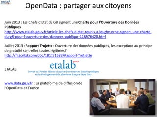 OpenData : partager aux citoyens 
Juin 2013 : Les Chefs d'Etat du G8 signent une Charte pour l'Ouverture des Données 
Publiques 
http://www.etalab.gouv.fr/article-les-chefs-d-etat-reunis-a-loughe-erne-signent-une-charte-du- 
g8-pour-l-ouverture-des-donnees-publique-118576420.html 
Juillet 2013 : Rapport Trojette : Ouverture des données publiques, les exceptions au principe 
de gratuité sont-elles toutes légitimes? 
http://fr.scribd.com/doc/181731583/Rapport-Trotjette 
ETALAB 
www.data.gouv.fr : La plateforme de diffusion de 
l’OpenData en France 
 