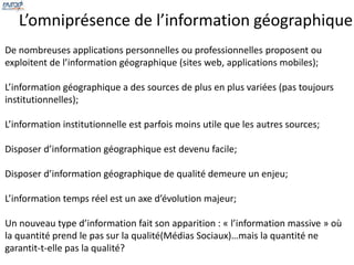 L’omniprésence de l’information géographique 
De nombreuses applications personnelles ou professionnelles proposent ou 
exploitent de l’information géographique (sites web, applications mobiles); 
L’information géographique a des sources de plus en plus variées (pas toujours 
institutionnelles); 
L’information institutionnelle est parfois moins utile que les autres sources; 
Disposer d’information géographique est devenu facile; 
Disposer d’information géographique de qualité demeure un enjeu; 
L’information temps réel est un axe d’évolution majeur; 
Un nouveau type d’information fait son apparition : « l’information massive » où 
la quantité prend le pas sur la qualité(Médias Sociaux)…mais la quantité ne 
garantit-t-elle pas la qualité? 
 