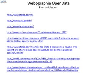 Webographie OpenData 
Sites, articles, etc. 
http://www.etalab.gouv.fr/ 
http://www.data.gouv.fr/ 
http://opendatafrance.net/ 
http://www.techno-science.net/?onglet=news&news=12987 
http://www.nextinpact.com/news/89821-open-data-france-a-desormais-administrateur- 
general-donnees.htm 
http://www.etalab.gouv.fr/article-les-chefs-d-etat-reunis-a-loughe-erne-signent- 
une-charte-du-g8-pour-l-ouverture-des-donnees-publique- 
118576420.html 
http://rue89.nouvelobs.com/2014/08/11/open-data-democratie-reponse-dhenri- 
verdier-m-data-gouvernement-254156 
http://www.lagazettedescommunes.com/244988/lopen-data-ou-lillusion-que- 
le-role-de-lexpert-technocrate-est-diminue/#.U9YAeMqL660.twitter 
 