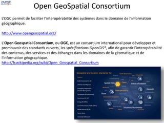 Open GeoSpatial Consortium 
L’OGC permet de faciliter l’interopérabilité des systèmes dans le domaine de l’information 
géographique. 
http://www.opengeospatial.org/ 
L'Open Geospatial Consortium, ou OGC, est un consortium international pour développer et 
promouvoir des standards ouverts, les spécifications OpenGIS®, afin de garantir l'interopérabilité 
des contenus, des services et des échanges dans les domaines de la géomatique et de 
l'information géographique. 
http://fr.wikipedia.org/wiki/Open_Geospatial_Consortium 
 