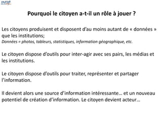 Pourquoi le citoyen a-t-il un rôle à jouer ? 
Les citoyens produisent et disposent d’au moins autant de « données » 
que les institutions; 
Données = photos, tableurs, statistiques, information géographique, etc. 
Le citoyen dispose d’outils pour inter-agir avec ses pairs, les médias et 
les institutions. 
Le citoyen dispose d’outils pour traiter, représenter et partager 
l’information. 
Il devient alors une source d’information intéressante… et un nouveau 
potentiel de création d’information. Le citoyen devient acteur… 
 