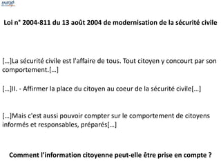 Loi n° 2004-811 du 13 août 2004 de modernisation de la sécurité civile 
[…]La sécurité civile est l'affaire de tous. Tout citoyen y concourt par son 
comportement.[…] 
[…]II. - Affirmer la place du citoyen au coeur de la sécurité civile[…] 
[…]Mais c'est aussi pouvoir compter sur le comportement de citoyens 
informés et responsables, préparés[…] 
Comment l’information citoyenne peut-elle être prise en compte ? 
 