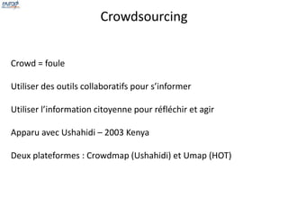 Crowdsourcing 
Crowd = foule 
Utiliser des outils collaboratifs pour s’informer 
Utiliser l’information citoyenne pour réfléchir et agir 
Apparu avec Ushahidi – 2003 Kenya 
Deux plateformes : Crowdmap (Ushahidi) et Umap (HOT) 
 