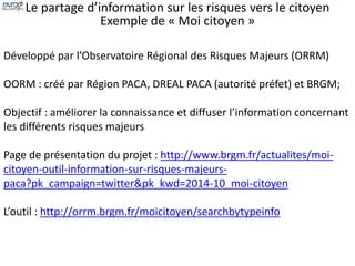 Le partage d’information sur les risques vers le citoyen 
Exemple de « Moi citoyen » 
Développé par l’Observatoire Régional des Risques Majeurs (ORRM) 
OORM : créé par Région PACA, DREAL PACA (autorité préfet) et BRGM; 
Objectif : améliorer la connaissance et diffuser l’information concernant 
les différents risques majeurs 
Page de présentation du projet : http://www.brgm.fr/actualites/moi-citoyen- 
outil-information-sur-risques-majeurs-paca? 
pk_campaign=twitter&pk_kwd=2014-10_moi-citoyen 
L’outil : http://orrm.brgm.fr/moicitoyen/searchbytypeinfo 
 