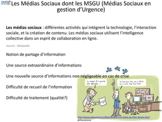 Les Médias Sociaux dont les MSGU (Médias Sociaux en 
gestion d’Urgence) 
Les médias sociaux : différentes activités qui intègrent la technologie, l’interaction 
sociale, et la création de contenu. Les médias sociaux utilisent l’intelligence 
collective dans un esprit de collaboration en ligne. 
Source : Wikipedia 
Notion de partage d’information 
Une source extraordinaire d’informations 
Une nouvelle source d’informations non négligeable en cas de crise 
Difficulté de recueil de l’information 
Difficulté de traitement (qualité?) 
http://www.planseisme.fr/Abonnement-a-la-lettre-du-Plan-Seisme.html 
@PlanSeisme 
 