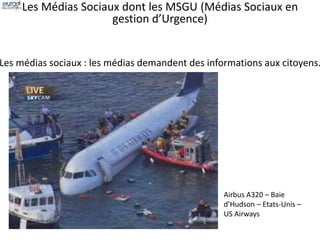 Les Médias Sociaux dont les MSGU (Médias Sociaux en 
gestion d’Urgence) 
Les médias sociaux : les médias demandent des informations aux citoyens. 
Airbus A320 – Baie 
d’Hudson – Etats-Unis – 
US Airways 
 