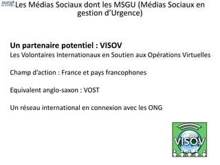 Les Médias Sociaux dont les MSGU (Médias Sociaux en 
gestion d’Urgence) 
Un partenaire potentiel : VISOV 
Les Volontaires Internationaux en Soutien aux Opérations Virtuelles 
Champ d’action : France et pays francophones 
Equivalent anglo-saxon : VOST 
Un réseau international en connexion avec les ONG 
 