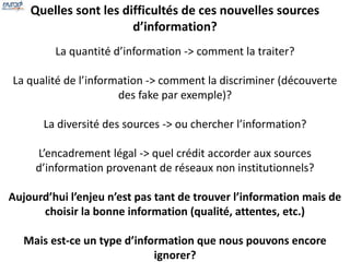 Quelles sont les difficultés de ces nouvelles sources 
d’information? 
La quantité d’information -> comment la traiter? 
La qualité de l’information -> comment la discriminer (découverte 
des fake par exemple)? 
La diversité des sources -> ou chercher l’information? 
L’encadrement légal -> quel crédit accorder aux sources 
d’information provenant de réseaux non institutionnels? 
Aujourd’hui l’enjeu n’est pas tant de trouver l’information mais de 
choisir la bonne information (qualité, attentes, etc.) 
Mais est-ce un type d’information que nous pouvons encore 
ignorer? 
 