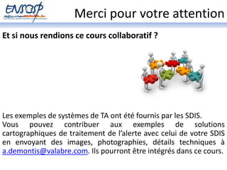 Merci pour votre attention 
Et si nous rendions ce cours collaboratif ? 
Les exemples de systèmes de TA ont été fournis par les SDIS. 
Vous pouvez contribuer aux exemples de solutions 
cartographiques de traitement de l’alerte avec celui de votre SDIS 
en envoyant des images, photographies, détails techniques à 
a.demontis@valabre.com. Ils pourront être intégrés dans ce cours. 
