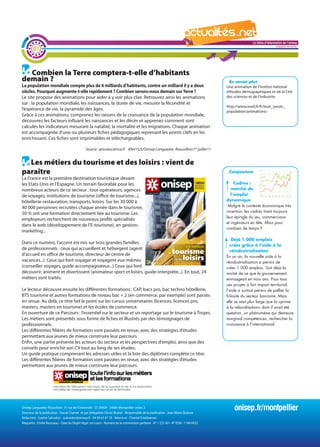La lettre d'information de l'onisep

        01
                                                                                                                                                                                Languedoc-Roussillon




  Combien la Terre comptera-t-elle d’habitants
demain ?                                                                                                                                        En savoir plus
La population mondiale compte plus de 6 milliards d’habitants, contre un milliard il y a deux                                                  Une animation de l’Institut national
siècles. Pourquoi augmente-t-elle rapidement ? Combien serons-nous demain sur Terre ?                                                          d’études démographiques et de la Cité
Le site propose des animations pour aider à y voir plus clair. Retrouvez ainsi les animations                                                  des sciences et de l’industrie.
sur : la population mondiale, les naissances, la durée de vie, mesurer la fécondité et
                                                                                                                                               http://www.ined.fr/fr/tout_savoir_
l’espérance de vie, la pyramide des âges.                                                                                                      population/animations/
Grâce à ces animations, comprenez les raisons de la croissance de la population mondiale,
découvrez les facteurs influant les naissances et les décès et apprenez comment sont
calculés les indicateurs mesurant la natalité, la mortalité et les migrations. Chaque animation
est accompagnée d’une ou plusieurs fiches pédagogiques reprenant les points clefs en les
enrichissant. Ces fiches sont imprimables et téléchargeables.

                                               Source : pourlascience.fr AN41SJS/Onisep Languedoc-Roussillon/1er juillet11


  Les métiers du tourisme et des loisirs : vient de
paraître                                                                                                                                        Conjoncture
La France est la première destination touristique devant
les Etats-Unis et l’Espagne. Un terrain favorable pour les                                                                                          Cadres :
nombreux acteurs de ce secteur : tour-opérateurs, agences                                                                             La   lettre d'information de l'onisep
                                                                                                                                                  marché de
de voyages, institutions de tourisme (office de tourisme...),                                                                                     l’emploi
                                                                                                                                                                Languedoc-Roussillon
hôtellerie-restauration, transports, loisirs. Sur les 30 000 à                                                                                 dynamique
40 000 personnes recrutées chaque année dans le tourisme,                                                                                       Malgré le contexte économique très
                                                                                                                                               incertain, les cadres tirent toujours
50 % ont une formation directement liée au tourisme. Les
                                                                                                                                               leur épingle du jeu, commerciaux
employeurs recherchent de nouveaux profils spécialisés
                                                                                                                                               et ingénieurs en tête. Mais pour
dans le web (développement de l’E-tourisme), en gestion,
                                                                                                                                               combien de temps ?
marketing...
                                                                                                                                                   Déjà 1 000 emplois
Dans ce numéro, l’accent est mis sur trois grandes familles
                                                                                                                                                 créés grâce à l’aide à la
de professionnels : ceux qui accueillent et hébergent (agent                                                                                     réindustrialisation
d’accueil en office de tourisme, directeur de centre de                                                                                        En un an, la nouvelle aide à la
vacances...). Ceux qui font voyager et voyagent eux-mêmes                                                                                      réindustrialisation a permis de
(conseiller voyages, guide accompagnateur...) Ceux qui font                                                                                    créer 1 000 emplois. Soit déjà la
découvrir, animent et divertissent (animateur sport et loisirs, guide-interprète...). En tout, 24                                              moitié de ce que le gouvernement
métiers sont traités.                                                                                                                          envisageait en trois ans. Pour tous
                                                                                                                                               ces projets à fort impact territorial,
Le lecteur découvre ensuite les différentes formations : CAP, bacs pro, bac techno hôtellerie,                                                 l’aide a surtout permis de pallier la
BTS tourisme et autres formations de niveau bac + 2 (en commerce, par exemple) sont passés                                                     frilosité du secteur bancaire. Mais
en revue. Au delà, ce titre fait le point sur les cursus universitaires (licences, licences pro,                                               elle se veut plus large que la «prime
masters, masters en tourisme) et les écoles de commerce.                                                                                       à la relocalisation» dont il avait été
En ouverture de ce Parcours : l’essentiel sur le secteur et un reportage sur le tourisme à Troyes.                                             question, un phénomène qui demeure
Les métiers sont présentés sous forme de fiches et illustrés par des témoignages de                                                            marginal compétences, rechercher la
professionnels.                                                                                                                                croissance à l’international.
Les différentes filières de formation sont passées en revue, avec des stratégies d’études
permettant aux jeunes de mieux construire leur parcours.
Enfin, une partie présente les acteurs du secteur et les perspectives d’emploi, ainsi que des
conseils pour enrichir son CV tout au long de ses études.
Un guide pratique comprenant les adresses utiles et la liste des diplômes complète ce titre.
Les différentes filières de formation sont passées en revue, avec des stratégies d’études
permettant aux jeunes de mieux construire leur parcours.




Onisep Languedoc-Roussillon : 31 rue de l’Université - CS 39004 - 34064 Montpellier cedex 2
Directeur de la publication : Pascal Charvet et par délégation Olivier Brunel - Responsable de la publication : Jean-Marie Quiesse
                                                                                                                                                   onisep.fr/montpellier
Rédactrice : Sophie Salvadori - ssalvadori@onisep.fr - 04 99 63 67 78 - Relecture : Chantal Sciabbarrasi
Maquette : Émilie Rousseau - Date du Dépôt légal : en cours - Numéro de la commission paritaire - N° 1 253 AD - N° ISSN : 1148-0432
 